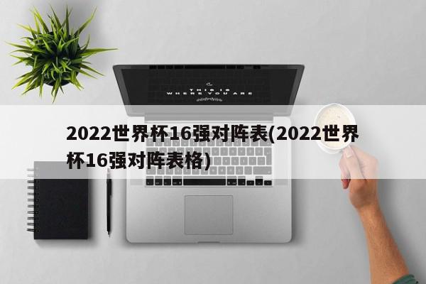 2022世界杯16强对阵表(2022世界杯16强对阵表格)