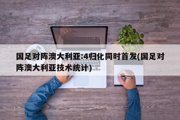 国足对阵澳大利亚:4归化同时首发(国足对阵澳大利亚技术统计)