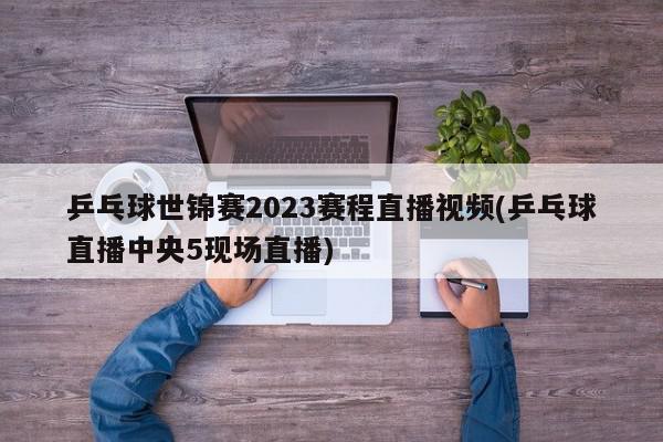 乒乓球世锦赛2023赛程直播视频(乒乓球直播中央5现场直播)