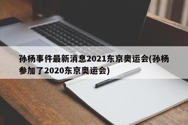 孙杨事件最新消息2021东京奥运会(孙杨参加了2020东京奥运会)