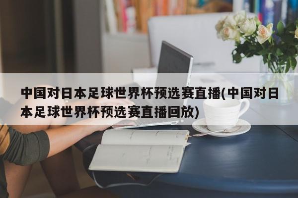 中国对日本足球世界杯预选赛直播(中国对日本足球世界杯预选赛直播回放)