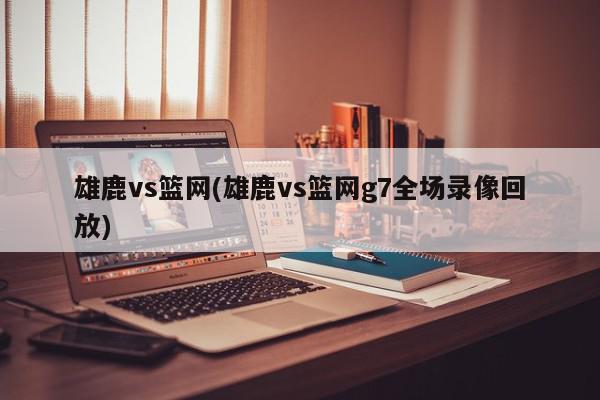 雄鹿vs篮网(雄鹿vs篮网g7全场录像回放)