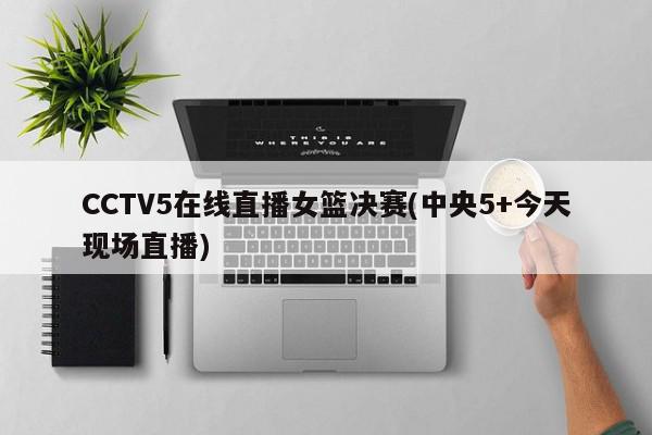 CCTV5在线直播女篮决赛(中央5+今天现场直播)